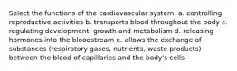 Select the functions of the cardiovascular system: a. controlling reproductive activities b. transports blood throughout the body c. regulating development, growth and metabolism d. releasing hormones into the bloodstream e. allows the exchange of substances (respiratory gases, nutrients, waste products) between the blood of capillaries and the body's cells