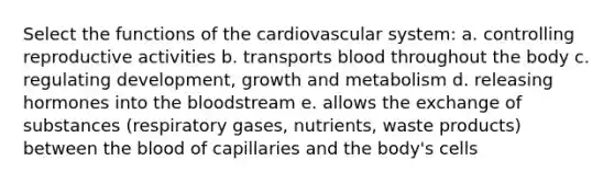 Select the <a href='https://www.questionai.com/knowledge/kFFih0ZEVH-functions-of-the-cardiovascular-system' class='anchor-knowledge'>functions of the cardiovascular system</a>: a. controlling reproductive activities b. transports blood throughout the body c. regulating development, growth and metabolism d. releasing hormones into <a href='https://www.questionai.com/knowledge/k7oXMfj7lk-the-blood' class='anchor-knowledge'>the blood</a>stream e. allows the exchange of substances (respiratory gases, nutrients, waste products) between the blood of capillaries and the body's cells