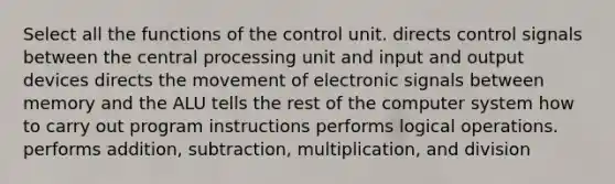 Select all the functions of the control unit. directs control signals between the central processing unit and input and output devices directs the movement of electronic signals between memory and the ALU tells the rest of the computer system how to carry out program instructions performs logical operations. performs addition, subtraction, multiplication, and division