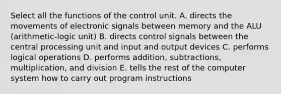 Select all the functions of the control unit. A. directs the movements of electronic signals between memory and the ALU (arithmetic-logic unit) B. directs control signals between the central processing unit and input and output devices C. performs logical operations D. performs addition, subtractions, multiplication, and division E. tells the rest of the computer system how to carry out program instructions