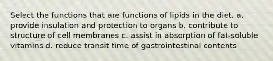 Select the functions that are functions of lipids in the diet. a. provide insulation and protection to organs b. contribute to structure of cell membranes c. assist in absorption of fat-soluble vitamins d. reduce transit time of gastrointestinal contents