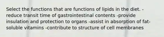 Select the functions that are functions of lipids in the diet. -reduce transit time of gastrointestinal contents -provide insulation and protection to organs -assist in absorption of fat-soluble vitamins -contribute to structure of cell membranes