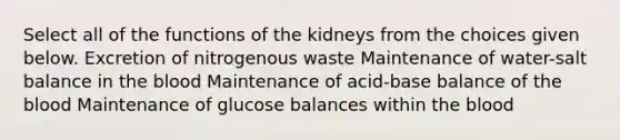 Select all of the functions of the kidneys from the choices given below. Excretion of nitrogenous waste Maintenance of water-salt balance in <a href='https://www.questionai.com/knowledge/k7oXMfj7lk-the-blood' class='anchor-knowledge'>the blood</a> Maintenance of acid-base balance of the blood Maintenance of glucose balances within the blood