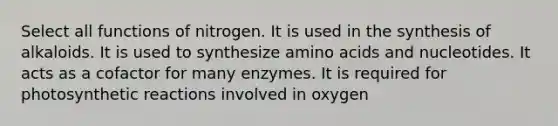 Select all functions of nitrogen. It is used in the synthesis of alkaloids. It is used to synthesize amino acids and nucleotides. It acts as a cofactor for many enzymes. It is required for photosynthetic reactions involved in oxygen