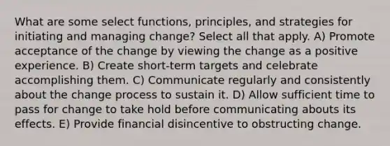 What are some select functions, principles, and strategies for initiating and managing change? Select all that apply. A) Promote acceptance of the change by viewing the change as a positive experience. B) Create short-term targets and celebrate accomplishing them. C) Communicate regularly and consistently about the change process to sustain it. D) Allow sufficient time to pass for change to take hold before communicating abouts its effects. E) Provide financial disincentive to obstructing change.