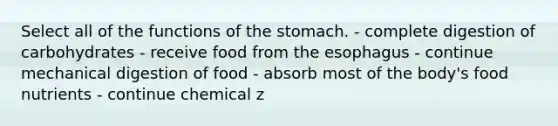 Select all of the functions of the stomach. - complete digestion of carbohydrates - receive food from the esophagus - continue mechanical digestion of food - absorb most of the body's food nutrients - continue chemical z