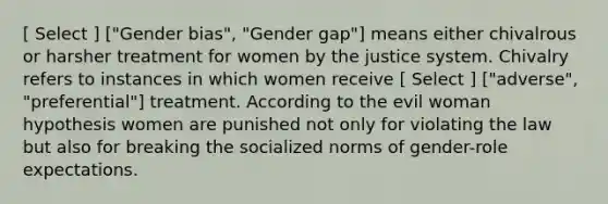 [ Select ] ["Gender bias", "Gender gap"] means either chivalrous or harsher treatment for women by the justice system. Chivalry refers to instances in which women receive [ Select ] ["adverse", "preferential"] treatment. According to the evil woman hypothesis women are punished not only for violating the law but also for breaking the socialized norms of gender-role expectations.