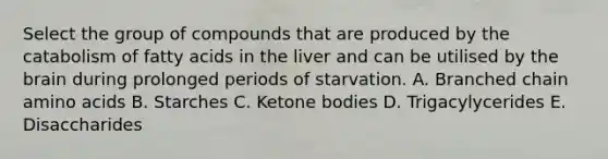 Select the group of compounds that are produced by the catabolism of fatty acids in the liver and can be utilised by the brain during prolonged periods of starvation. A. Branched chain amino acids B. Starches C. Ketone bodies D. Trigacylycerides E. Disaccharides