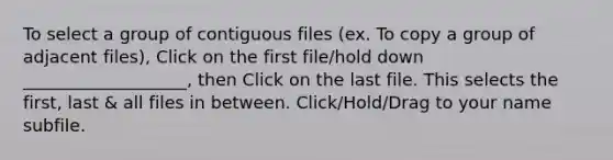 To select a group of contiguous files (ex. To copy a group of adjacent files), Click on the first file/hold down ___________________, then Click on the last file. This selects the first, last & all files in between. Click/Hold/Drag to your name subfile.