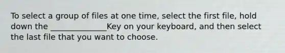 To select a group of files at one time, select the first file, hold down the ______________Key on your keyboard, and then select the last file that you want to choose.