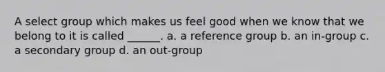 A select group which makes us feel good when we know that we belong to it is called ______. a. a reference group b. an in-group c. a secondary group d. an out-group