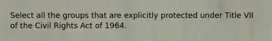 Select all the groups that are explicitly protected under Title VII of the Civil Rights Act of 1964.