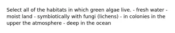 Select all of the habitats in which green algae live. - fresh water - moist land - symbiotically with fungi (lichens) - in colonies in the upper the atmosphere - deep in the ocean