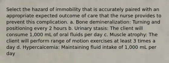 Select the hazard of immobility that is accurately paired with an appropriate expected outcome of care that the nurse provides to prevent this complication. a. Bone demineralization: Turning and positioning every 2 hours b. Urinary stasis: The client will consume 1,000 mL of oral fluids per day c. Muscle atrophy: The client will perform range of motion exercises at least 3 times a day d. Hypercalcemia: Maintaining fluid intake of 1,000 mL per day