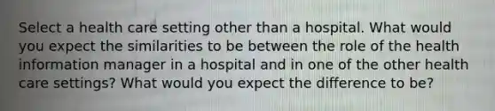 Select a health care setting other than a hospital. What would you expect the similarities to be between the role of the health information manager in a hospital and in one of the other health care settings? What would you expect the difference to be?