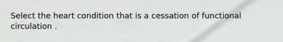 Select the heart condition that is a cessation of functional circulation .