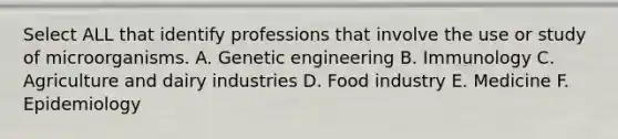 Select ALL that identify professions that involve the use or study of microorganisms. A. Genetic engineering B. Immunology C. Agriculture and dairy industries D. Food industry E. Medicine F. Epidemiology