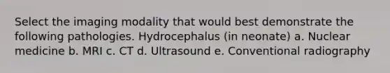 Select the imaging modality that would best demonstrate the following pathologies. Hydrocephalus (in neonate) a. Nuclear medicine b. MRI c. CT d. Ultrasound e. Conventional radiography