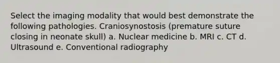 Select the imaging modality that would best demonstrate the following pathologies. Craniosynostosis (premature suture closing in neonate skull) a. Nuclear medicine b. MRI c. CT d. Ultrasound e. Conventional radiography