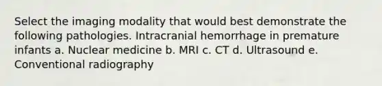 Select the imaging modality that would best demonstrate the following pathologies. Intracranial hemorrhage in premature infants a. Nuclear medicine b. MRI c. CT d. Ultrasound e. Conventional radiography