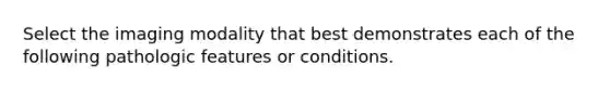 Select the imaging modality that best demonstrates each of the following pathologic features or conditions.