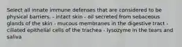 Select all innate immune defenses that are considered to be physical barriers. - intact skin - oil secreted from sebaceous glands of the skin - mucous membranes in the digestive tract - ciliated epithelial cells of the trachea - lysozyme in the tears and saliva