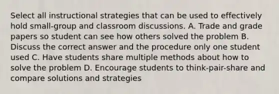 Select all instructional strategies that can be used to effectively hold small-group and classroom discussions. A. Trade and grade papers so student can see how others solved the problem B. Discuss the correct answer and the procedure only one student used C. Have students share multiple methods about how to solve the problem D. Encourage students to think-pair-share and compare solutions and strategies