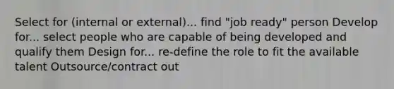 Select for (internal or external)... find "job ready" person Develop for... select people who are capable of being developed and qualify them Design for... re-define the role to fit the available talent Outsource/contract out