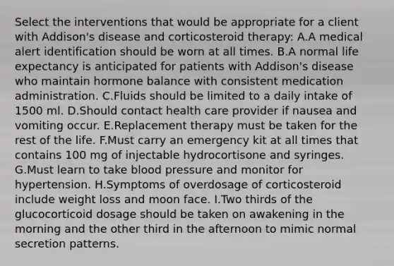 Select the interventions that would be appropriate for a client with Addison's disease and corticosteroid therapy: A.A medical alert identification should be worn at all times. B.A normal life expectancy is anticipated for patients with Addison's disease who maintain hormone balance with consistent medication administration. C.Fluids should be limited to a daily intake of 1500 ml. D.Should contact health care provider if nausea and vomiting occur. E.Replacement therapy must be taken for the rest of the life. F.Must carry an emergency kit at all times that contains 100 mg of injectable hydrocortisone and syringes. G.Must learn to take blood pressure and monitor for hypertension. H.Symptoms of overdosage of corticosteroid include weight loss and moon face. I.Two thirds of the glucocorticoid dosage should be taken on awakening in the morning and the other third in the afternoon to mimic normal secretion patterns.