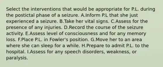 Select the interventions that would be appropriate for P.L. during the postictal phase of a seizure. A.Inform P.L that she just experienced a seizure. B.Take her vital signs. C.Assess for the presence of any injuries. D.Record the course of the seizure activity. E.Assess level of consciousness and for any memory loss. F.Place P.L. in Fowler's position. G.Move her to an area where she can sleep for a while. H.Prepare to admit P.L. to the hospital. I.Assess for any speech disorders, weakness, or paralysis.