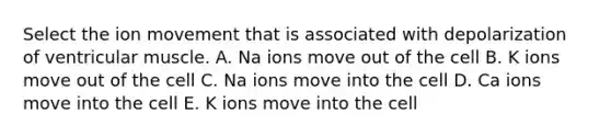 Select the ion movement that is associated with depolarization of ventricular muscle. A. Na ions move out of the cell B. K ions move out of the cell C. Na ions move into the cell D. Ca ions move into the cell E. K ions move into the cell