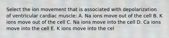 Select the ion movement that is associated with depolarization of ventricular cardiac muscle: A. Na ions move out of the cell B. K ions move out of the cell C. Na ions move into the cell D. Ca ions move into the cell E. K ions move into the cel