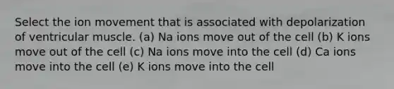 Select the ion movement that is associated with depolarization of ventricular muscle. (a) Na ions move out of the cell (b) K ions move out of the cell (c) Na ions move into the cell (d) Ca ions move into the cell (e) K ions move into the cell