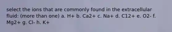 select the ions that are commonly found in the extracellular fluid: (more than one) a. H+ b. Ca2+ c. Na+ d. C12+ e. O2- f. Mg2+ g. Cl- h. K+