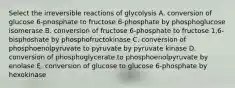 Select the irreversible reactions of glycolysis A. conversion of glucose 6-phosphate to fructose 6-phosphate by phosphoglucose isomerase B. conversion of fructose 6-phosphate to fructose 1,6-bisphoshate by phosphofructokinase C. conversion of phosphoenolpyruvate to pyruvate by pyruvate kinase D. conversion of phosphoglycerate to phosphoenolpyruvate by enolase E. conversion of glucose to glucose 6-phosphate by hexokinase