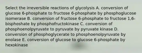 Select the irreversible reactions of glycolysis A. conversion of glucose 6-phosphate to fructose 6-phosphate by phosphoglucose isomerase B. conversion of fructose 6-phosphate to fructose 1,6-bisphoshate by phosphofructokinase C. conversion of phosphoenolpyruvate to pyruvate by pyruvate kinase D. conversion of phosphoglycerate to phosphoenolpyruvate by enolase E. conversion of glucose to glucose 6-phosphate by hexokinase