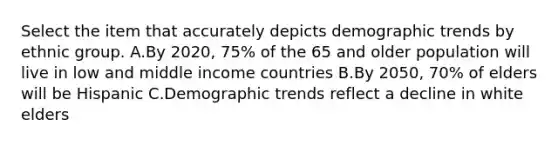 Select the item that accurately depicts demographic trends by ethnic group. A.By 2020, 75% of the 65 and older population will live in low and middle income countries B.By 2050, 70% of elders will be Hispanic C.Demographic trends reflect a decline in white elders