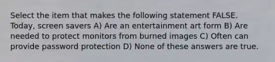 Select the item that makes the following statement FALSE. Today, screen savers A) Are an entertainment art form B) Are needed to protect monitors from burned images C) Often can provide password protection D) None of these answers are true.