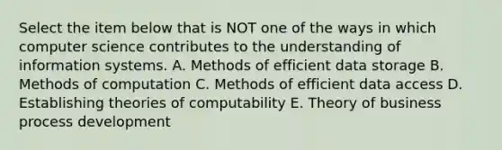 Select the item below that is NOT one of the ways in which computer science contributes to the understanding of information systems. A. Methods of efficient data storage B. Methods of computation C. Methods of efficient data access D. Establishing theories of computability E. Theory of business process development