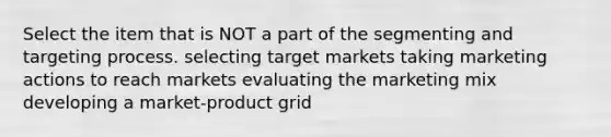 Select the item that is NOT a part of the segmenting and targeting process. selecting target markets taking marketing actions to reach markets evaluating the marketing mix developing a market-product grid