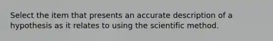 Select the item that presents an accurate description of a hypothesis as it relates to using the scientific method.