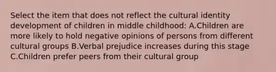 Select the item that does not reflect the cultural identity development of children in middle childhood: A.Children are more likely to hold negative opinions of persons from different cultural groups B.Verbal prejudice increases during this stage C.Children prefer peers from their cultural group