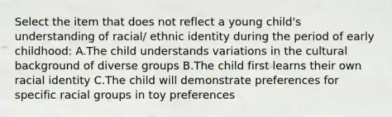 Select the item that does not reflect a young child's understanding of racial/ ethnic identity during the period of early childhood: A.The child understands variations in the cultural background of diverse groups B.The child first learns their own racial identity C.The child will demonstrate preferences for specific racial groups in toy preferences