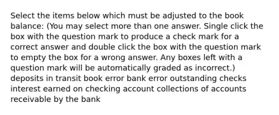 Select the items below which must be adjusted to the book balance: (You may select more than one answer. Single click the box with the question mark to produce a check mark for a correct answer and double click the box with the question mark to empty the box for a wrong answer. Any boxes left with a question mark will be automatically graded as incorrect.) deposits in transit book error bank error outstanding checks interest earned on checking account collections of accounts receivable by the bank