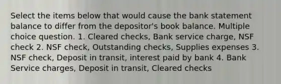 Select the items below that would cause the bank statement balance to differ from the depositor's book balance. Multiple choice question. 1. Cleared checks, Bank service charge, NSF check 2. NSF check, Outstanding checks, Supplies expenses 3. NSF check, Deposit in transit, interest paid by bank 4. Bank Service charges, Deposit in transit, Cleared checks