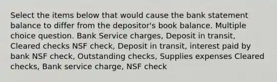 Select the items below that would cause the bank statement balance to differ from the depositor's book balance. Multiple choice question. Bank Service charges, Deposit in transit, Cleared checks NSF check, Deposit in transit, interest paid by bank NSF check, Outstanding checks, Supplies expenses Cleared checks, Bank service charge, NSF check