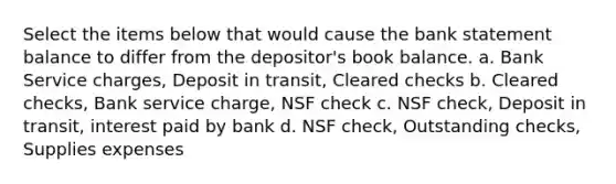 Select the items below that would cause the bank statement balance to differ from the depositor's book balance. a. Bank Service charges, Deposit in transit, Cleared checks b. Cleared checks, Bank service charge, NSF check c. NSF check, Deposit in transit, interest paid by bank d. NSF check, Outstanding checks, Supplies expenses