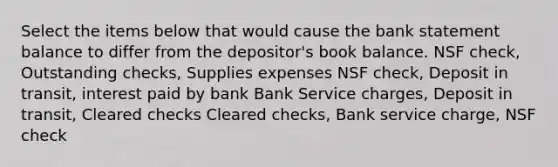 Select the items below that would cause the bank statement balance to differ from the depositor's book balance. NSF check, Outstanding checks, Supplies expenses NSF check, Deposit in transit, interest paid by bank Bank Service charges, Deposit in transit, Cleared checks Cleared checks, Bank service charge, NSF check