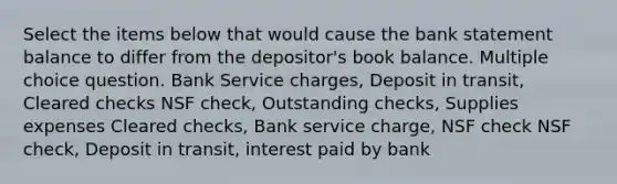 Select the items below that would cause the bank statement balance to differ from the depositor's book balance. Multiple choice question. Bank Service charges, Deposit in transit, Cleared checks NSF check, Outstanding checks, Supplies expenses Cleared checks, Bank service charge, NSF check NSF check, Deposit in transit, interest paid by bank