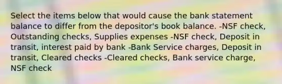 Select the items below that would cause the bank statement balance to differ from the depositor's book balance. -NSF check, Outstanding checks, Supplies expenses -NSF check, Deposit in transit, interest paid by bank -Bank Service charges, Deposit in transit, Cleared checks -Cleared checks, Bank service charge, NSF check